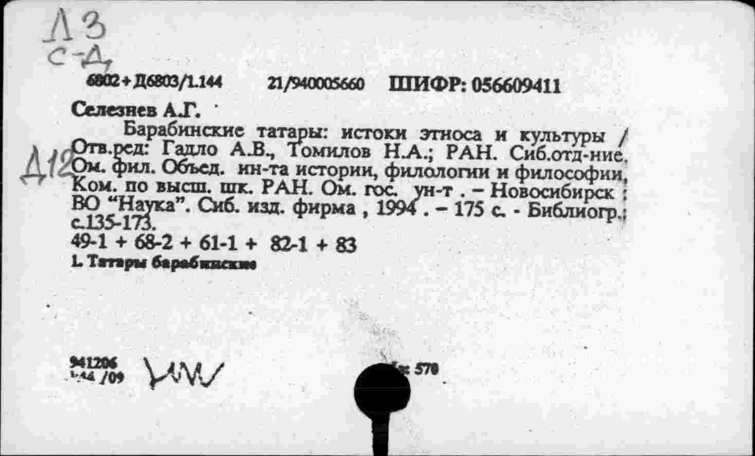 ﻿6ВО2+Д6803/1144	21/940005660 ШИФР: 056609411
Селезнев АТ. '
Барабинскис татары: истоки этноса и культуры / Л	Галло AJ3., Томилов Н_А.; РАН. Сиб.отд-нис.
(\ . Ом. фил. Объел, ин-та истории, филологии и философии, Ком. по высш. шк. РАН. Ом. гос. ун-т . - Новосибирск : ВС^На^ка”. Сиб. изд. фирма , 1994 . - 175 с. • Библиогр.;
49-1 + 68-2 + 61-1 +82-1 + 83
L Тгтары барабпикт
>41204
57»
